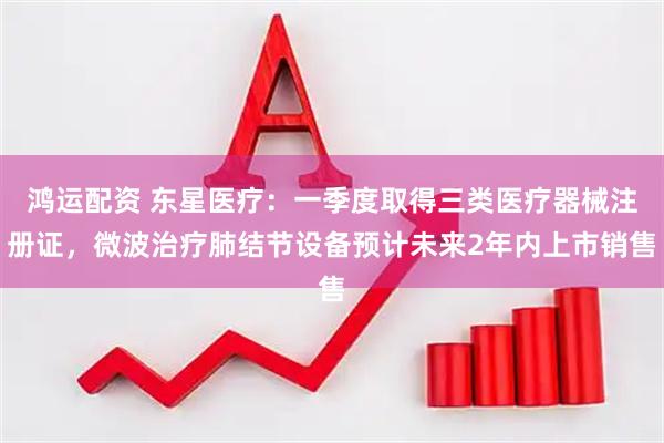 鸿运配资 东星医疗:一季度取得三类医疗器械注册证,微波治疗肺结节设备预计未来2年内上市销售